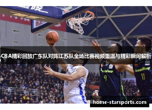 CBA精彩回放广东队对阵江苏队全场比赛视频重温与精彩瞬间解析